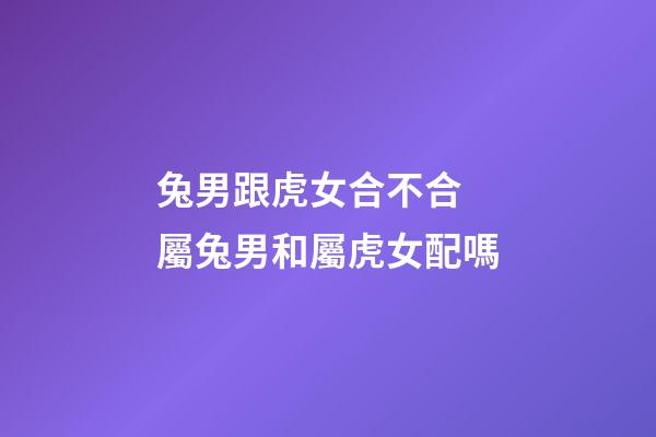 兔男跟虎女合不合 屬兔男和屬虎女配嗎-第1張-觀點-玄機派